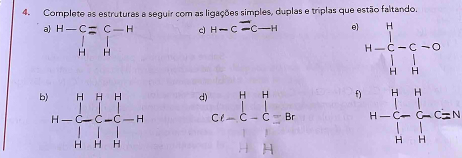 Complete as estruturas a seguir com as ligações simples, duplas e triplas que estão faltando.
a) beginarrayr H-C=C-H |beginarrayr | Hendarray
c) H-Coverset --C-H
e) H-beginarrayr H H-C-C-C Cendarray
b
d) beginarrayr HH Cl-C-Cequiv Brendarray
f) H=frac ∈tlimits _H^Hfrac (∈tlimits _H)^H(∈tlimits _H)^O
beginvmatrix 1&1 -1&1endvmatrix