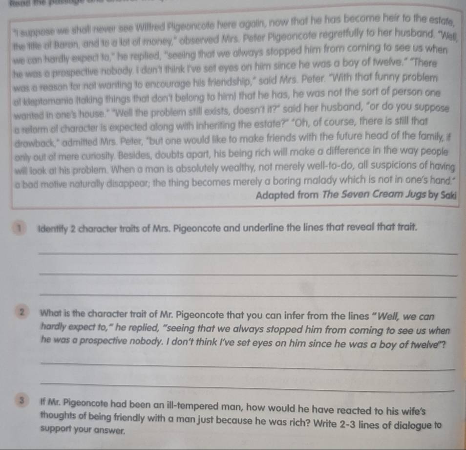 "I suppose we shall never see Wilfred Pigeoncote here again, now that he has become heir to the estafe, 
the tile of Baron, and to a lot of money," observed Mrs. Pefer Pigeoncofe regretfully to her husband. "Well, 
we can hardly expect to," he replied, "seeing that we always stopped him from corning to see us when 
he was a prospective nobody. I don't think I've set eyes on him since he was a boy of twelve.” "There 
was a reason for not warting to encourage his friendship," said Mrs. Peter. "With that funny problemn 
al kleptomania (taking things that don't belong to him) that he has, he was not the sort of person one 
wanted in one's house." "Well the problem still exists, doesn't it?" said her husband, "or do you suppose 
a reform of character is expected along with inheriting the estate?” "Oh, of course, there is still that 
drawback," admitted Mrs. Peter, "but one would like to make friends with the future head of the family, if 
only out of mere curiosity. Besides, doubts apart, his being rich will make a difference in the way people 
will look at his problem. When a man is absolutely wealthy, not merely well-to-do, all suspicions of having 
a bad motive naturally disappear; the thing becomes merely a boring malady which is not in one's hand." 
Adapted from The Seven Cream Jugs by Saki 
1 Identify 2 character traits of Mrs. Pigeoncote and underline the lines that reveal that trait. 
_ 
_ 
_ 
2 What is the character trait of Mr. Pigeoncote that you can infer from the lines “Well, we can 
hardly expect to,” he replied, “seeing that we always stopped him from coming to see us when 
he was a prospective nobody. I don't think I've set eyes on him since he was a boy of twelve'? 
_ 
_ 
3 If Mr. Pigeoncote had been an ill-tempered man, how would he have reacted to his wife's 
thoughts of being friendly with a man just because he was rich? Write 2 - 3 lines of dialogue to 
support your answer.