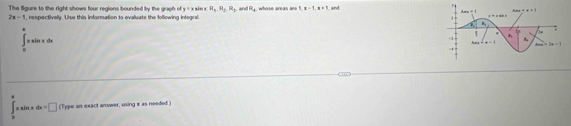 The figure to the right shows four regions bounded by the graph of y=x sin x:R_1,R_2,R_3 and R_4. whose areas are 1,π -1,π +1 , and
2x-1 , respectively. Use this information to evaluate the following integral.
∈tlimits _0^(π)xsin xdx
∈tlimits _0^(π)xsin xdx=□ (Type an exact answer, using x as needed.)