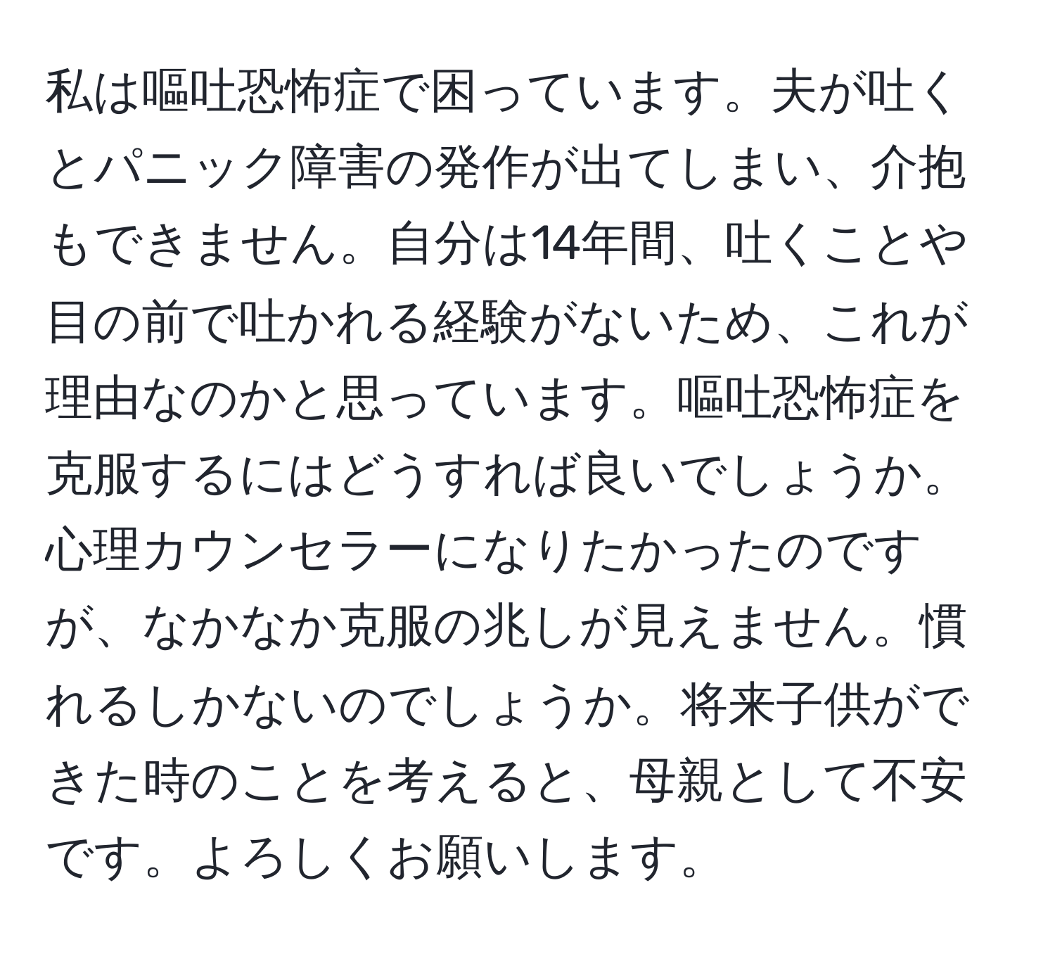 私は嘔吐恐怖症で困っています。夫が吐くとパニック障害の発作が出てしまい、介抱もできません。自分は14年間、吐くことや目の前で吐かれる経験がないため、これが理由なのかと思っています。嘔吐恐怖症を克服するにはどうすれば良いでしょうか。心理カウンセラーになりたかったのですが、なかなか克服の兆しが見えません。慣れるしかないのでしょうか。将来子供ができた時のことを考えると、母親として不安です。よろしくお願いします。