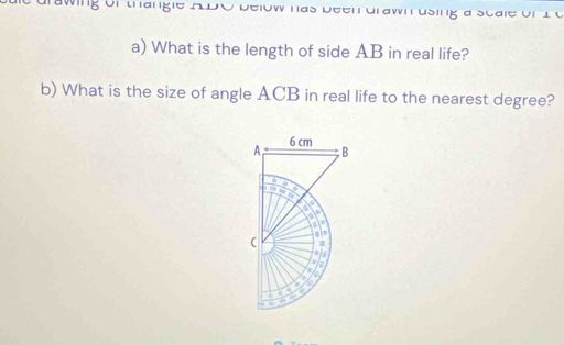 ng or thangie A DO Delow nas Deenurawn using a scale 
a) What is the length of side AB in real life? 
b) What is the size of angle ACB in real life to the nearest degree?