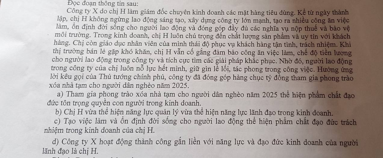 Đọc đoạn thông tin sau:
Công ty X do chị H làm giám đốc chuyên kinh doanh các mặt hàng tiêu dùng. Kể từ ngày thành
lập, chị H không ngừng lao động sáng tạo, xây dựng công ty lớn mạnh, tạo ra nhiều công ăn việc
làm, ồn định đời sống cho người lao động và đóng góp đầy đủ các nghĩa vụ nộp thuế và bảo vệ
môi trường. Trong kinh doanh, chị H luôn chú trọng đến chất lượng sản phẩm và uy tín với khách
hàng. Chị còn giáo dục nhân viên của mình thái độ phục vụ khách hàng tận tình, trách nhiệm. Khi
thị trường bán lẻ gặp khó khăn, chị H vẫn cố gắng đảm bảo công ăn việc làm, chế độ tiền lương
cho người lao động trong công ty và tích cực tìm các giải pháp khắc phục. Nhờ đó, người lao động
trong công ty của chị luôn nỗ lực hết mình, giữ gìn lề lối, tác phong trong công việc. Hưởng ứng
lời kêu gọi của Thủ tướng chính phủ, công ty đã đóng góp hàng chục tỷ đồng tham gia phong trào
xóa nhà tạm cho người dân nghèo năm 2025.
a) Tham gia phong trào xóa nhà tạm cho người dân nghèo năm 2025 thể hiện phẩm chất đạo
đức tôn trọng quyền con người trong kinh doanh.
b) Chị H vừa thể hiện năng lực quản lý vừa thể hiện năng lực lãnh đạo trong kinh doanh.
c) Tạo việc làm và ổn định đời sống cho người lao động thể hiện phẩm chất đạo đức trách
nhiệm trong kinh doanh của chị H.
d) Công ty X hoạt động thành công gắn liền với năng lực và đạo đức kinh doanh của người
lãnh đạo là chị H.