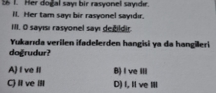 Her dogal sayı bir rasyonel sayıdır.
II. Her tam sayı bir rasyonel sayıdır.
III. O sayısı rasyonel sayı değildir.
Yukarıda verilen ifadelerden hangisi ya da hangileri
doğrudur?
A f ve II B)I ve Ⅲ
C) I vI D) I, Ⅱ ve ⅢII