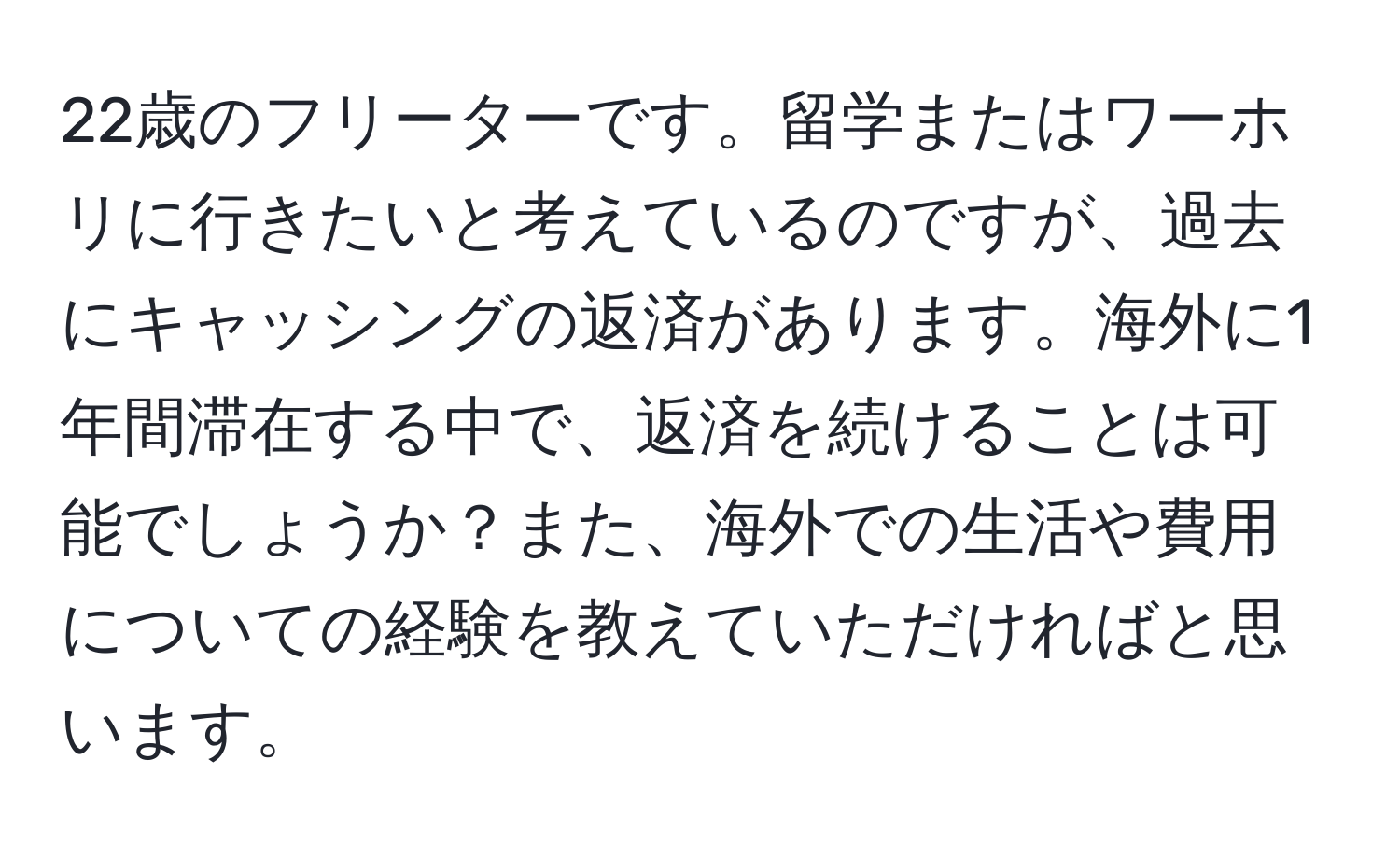 22歳のフリーターです。留学またはワーホリに行きたいと考えているのですが、過去にキャッシングの返済があります。海外に1年間滞在する中で、返済を続けることは可能でしょうか？また、海外での生活や費用についての経験を教えていただければと思います。