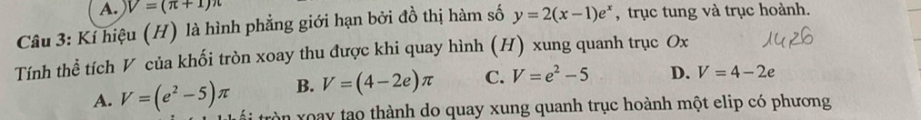 V=(π +1)π
Câu 3: Kỉ hiệu (H) là hình phẳng giới hạn bởi đồ thị hàm số y=2(x-1)e^x , trục tung và trục hoành.
Tính thể tích V của khối tròn xoay thu được khi quay hình (H) xung quanh trục Ox
B. V=(4-2e)π C. V=e^2-5 D. V=4-2e
A. V=(e^2-5)π tròn xoay tạo thành do quay xung quanh trục hoành một elip có phương