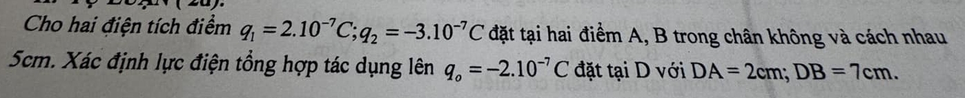 Cho hai điện tích điểm q_1=2.10^(-7)C; q_2=-3.10^(-7)C đặt tại hai điểm A, B trong chân không và cách nhau
5cm. Xác định lực điện tổng hợp tác dụng lên q_o=-2.10^(-7)C đặt tại D với DA=2cm; DB=7cm.