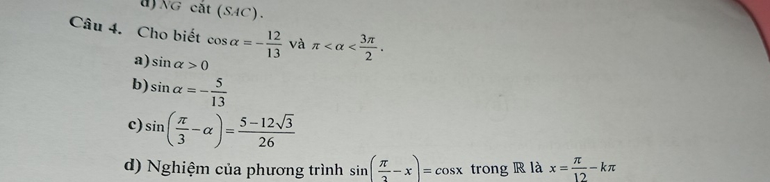 NG cat(SAC). 
Câu 4. Cho biết cos alpha =- 12/13  và π .
a) sin alpha >0
b) sin alpha =- 5/13 
c) sin ( π /3 -alpha )= (5-12sqrt(3))/26 
d) Nghiệm của phương trình sin ( π /2 -x)=cos x trong R là x= π /12 -kπ