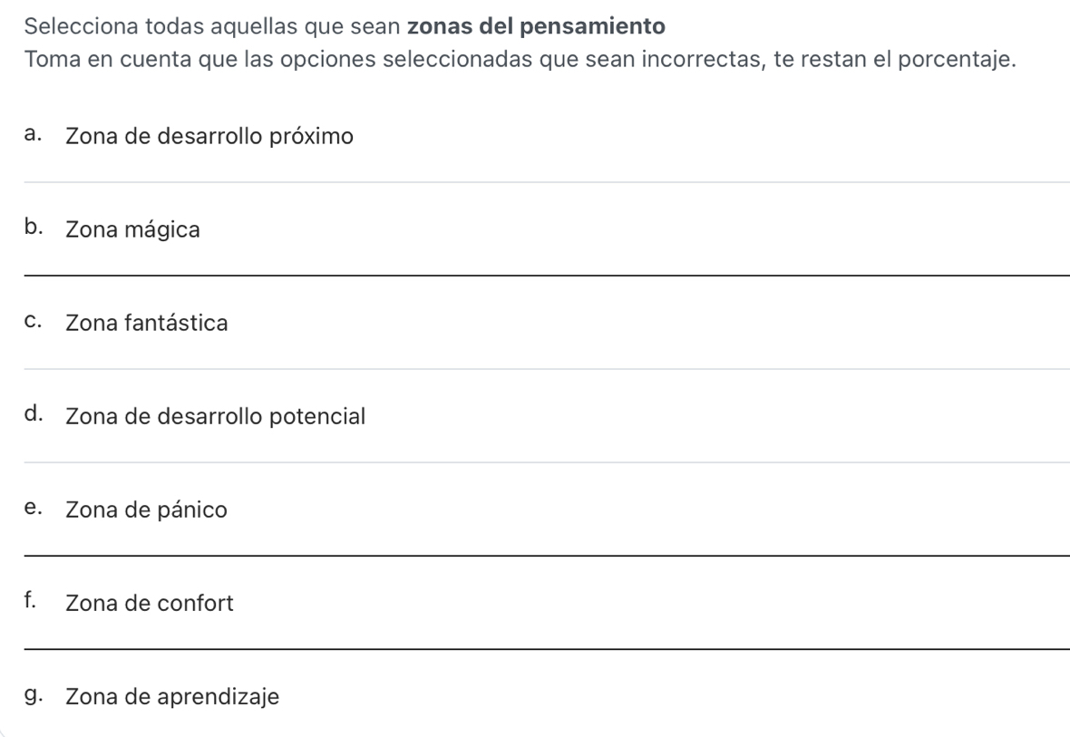 Selecciona todas aquellas que sean zonas del pensamiento 
Toma en cuenta que las opciones seleccionadas que sean incorrectas, te restan el porcentaje. 
a. Zona de desarrollo próximo 
_ 
b. Zona mágica 
_ 
c. Zona fantástica 
_ 
d. Zona de desarrollo potencial 
_ 
e. Zona de pánico 
_ 
f. Zona de confort 
_ 
g. Zona de aprendizaje