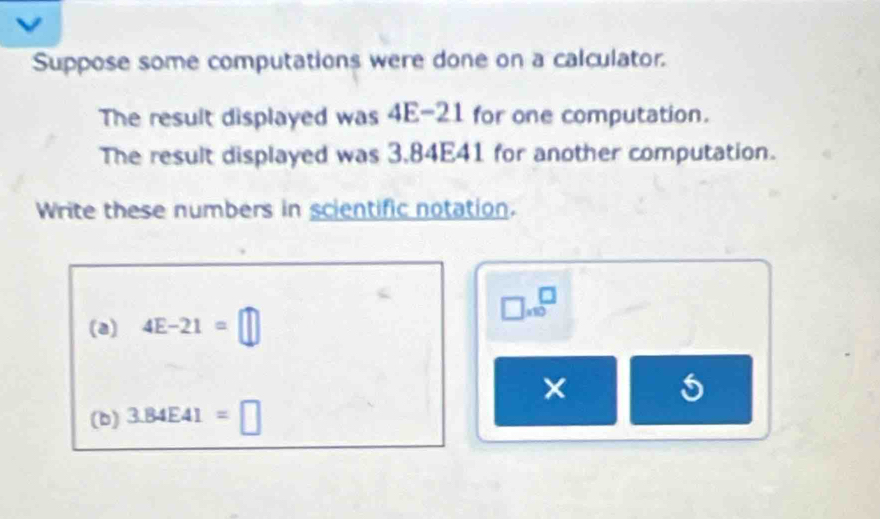 Suppose some computations were done on a calculator. 
The result displayed was 4E-21 for one computation. 
The result displayed was 3,84E41 for another computation. 
Write these numbers in scientific notation.
□ * 10^□
(a) 4E-21=□
× 
(b) 3.84E41=□