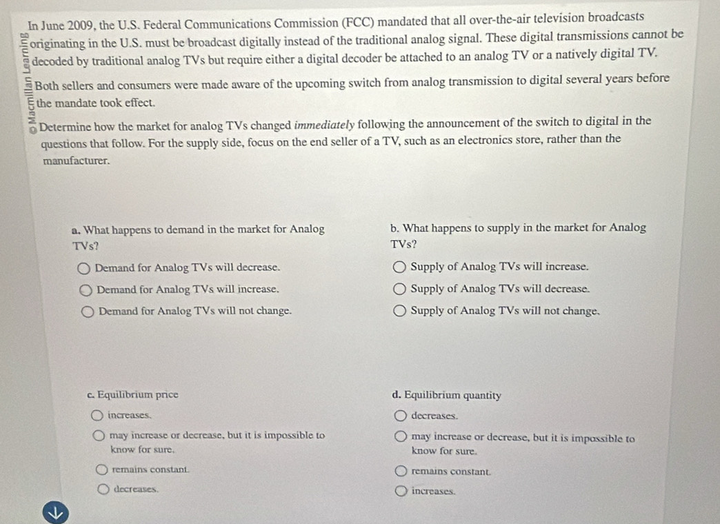 In June 2009, the U.S. Federal Communications Commission (FCC) mandated that all over-the-air television broadcasts
E originating in the U.S. must be broadcast digitally instead of the traditional analog signal. These digital transmissions cannot be
decoded by traditional analog TVs but require either a digital decoder be attached to an analog TV or a natively digital TV.
Both sellers and consumers were made aware of the upcoming switch from analog transmission to digital several years before
the mandate took effect.
:
Determine how the market for analog TVs changed immediately following the announcement of the switch to digital in the
questions that follow. For the supply side, focus on the end seller of a TV, such as an electronics store, rather than the
manufacturer.
a. What happens to demand in the market for Analog b. What happens to supply in the market for Analog
TVs? TVs?
Demand for Analog TVs will decrease. Supply of Analog TVs will increase.
Demand for Analog TVs will increase. Supply of Analog TVs will decrease.
Demand for Analog TVs will not change. Supply of Analog TVs will not change.
c. Equilibrium price d. Equilibrium quantity
increases. decreases.
may increase or decrease, but it is impossible to may increase or decrease, but it is impossible to
know for sure. know for sure.
remains constant remains constant.
decreases. increases.