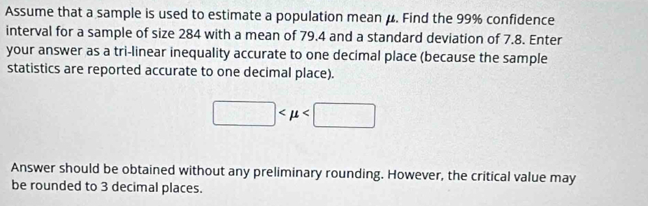 Assume that a sample is used to estimate a population mean μ. Find the 99% confidence 
interval for a sample of size 284 with a mean of 79.4 and a standard deviation of 7.8. Enter 
your answer as a tri-linear inequality accurate to one decimal place (because the sample 
statistics are reported accurate to one decimal place).
□
Answer should be obtained without any preliminary rounding. However, the critical value may 
be rounded to 3 decimal places.