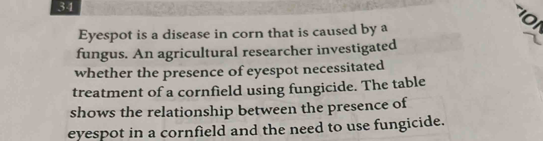 Eyespot is a disease in corn that is caused by a 
fungus. An agricultural researcher investigated 
whether the presence of eyespot necessitated 
treatment of a cornfield using fungicide. The table 
shows the relationship between the presence of 
eyespot in a cornfield and the need to use fungicide.