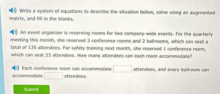 Write a system of equations to describe the situation below, solve using an augmented 
matrix, and fill in the blanks. 
An event organizer is reserving rooms for two company-wide events. For the quarterly 
meeting this month, she reserved 3 conference rooms and 2 ballrooms, which can seat a 
total of 135 attendees. For safety training next month, she reserved 1 conference room, 
which can seat 23 attendees. How many attendees can each room accommodate? 
Each conference room can accommodate □ attendees, and every ballroom can 
accommodate □ attendees. 
Submit