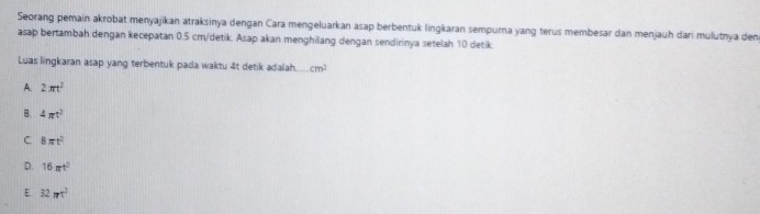 Seorang pemain akrobat menyajikan atraksinya dengan Cara mengeluarkan asap berbentuk lingkaran sempurna yang terus membesar dan menjauh dari mulutnya den
asap bertambah dengan kecepatan 0.5 cm /detik. Asap akan menghilang dengan sendirinya setelah 10 detik
Luas lingkaran asap yang terbentuk pada waktu 4t detik adalah. cm^2
A. 2π t^2
B. 4π^2
C 8π t^2
D. 16π t^2
E. 32π t^2