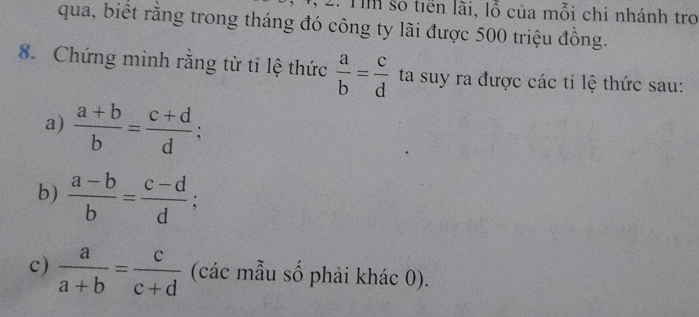 Tìm số tiền lãi, lỗ của mỗi chi nhánh tro 
qua, biết rằng trong tháng đó công ty lãi được 500 triệu đồng. 
8. Chứng minh rằng từ tỉ lệ thức  a/b = c/d  ta suy ra được các tỉ lệ thức sau: 
a)  (a+b)/b = (c+d)/d ; 
b)  (a-b)/b = (c-d)/d ; 
c)  a/a+b = c/c+d  (các mẫu số phải khác 0).