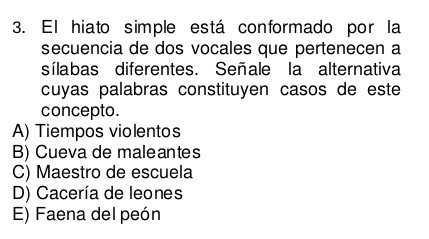 El hiato simple está conformado por la
secuencia de dos vocales que pertenecen a
sílabas diferentes. Señale la alternativa
cuyas palabras constituyen casos de este
concepto.
A) Tiempos violentos
B) Cueva de maleantes
C) Maestro de escuela
D) Cacería de leones
E) Faena del peón