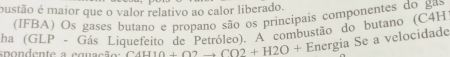 pustão é maior que o valor relativo ao calor liberado. 
(IFBA) Os gases butano e propano são os principais componentes do gas 
ha (GLP - Gás Liquefeito de Petróleo). A combustão do butano (C4H 
spondente a equação C4II10+O2to CO2+H2O+ Energia Se a velocidade