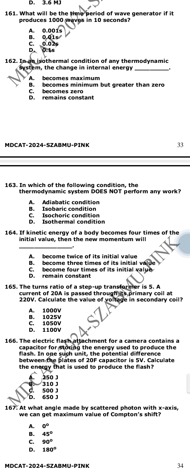 D. 3.6 MJ
161. What will be the time period of wave generator if it
produces 1000 waves in 10 seconds?
A. 0.001s
B. 0.01s
C. 0.02s
D. 0.1s
162. In an isothermal condition of any thermodynamic
system, the change in internal energy_
A. becomes maximum
B. becomes minimum but greater than zero
C. becomes zero
D. remains constant
MDCAT-2024-SZABMU-PINK 33
163. In which of the following condition, the
thermodynamic system DOES NOT perform any work?
A. Adiabatic condition
B. Isobaric condition
C. Isochoric condition
D. Isothermal condition
164. If kinetic energy of a body becomes four times of the
initial value, then the new momentum will
_
A. become twice of its initial value
B. become three times of its initial value
C. become four times of its initial value
D. remain constant
165. The turns ratio of a step-up transformer is 5. A
current of 20A is passed through its primary coil at
220V. Calculate the value of voltage in secondary coil?
A. 1000V
B. 1025V
C. 1050V
D. 1100V
166. The electric flash attachment for a camera contains a
capacitor for storing the energy used to produce the
flash. In one such unit, the potential difference
between the plates of 20F capacitor is 5V. Calculate
the energy that is used to produce the flash?
A. 250 J
B. 310 J
C. 500 J
D. 650 J
167. At what angle made by scattered photon with x-axis,
we can get maximum value of Compton’s shift?
A. 0°
B. 45°
C. 90°
D. 180°
MDCAT-2024-SZABMU-PINK 34