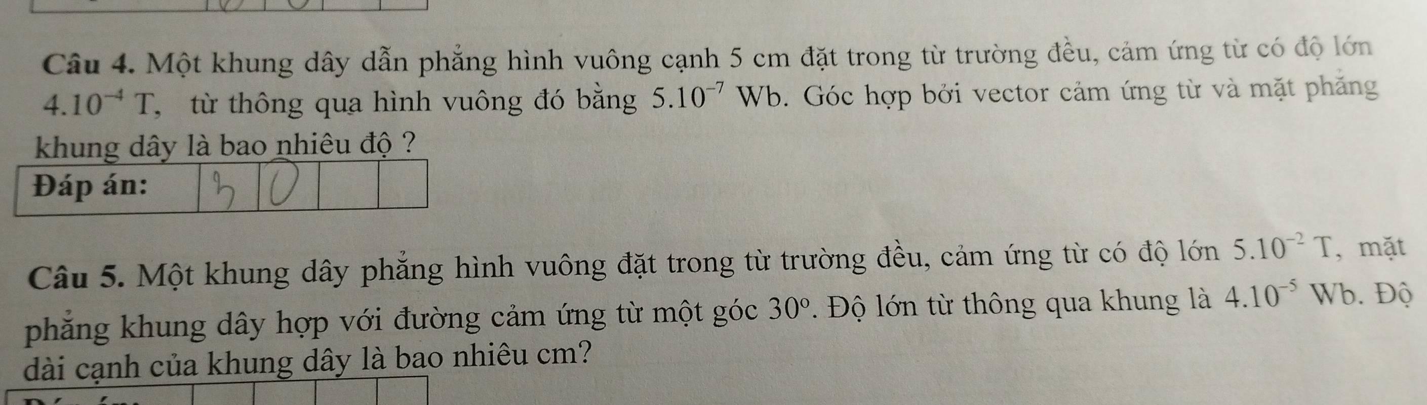 Một khung dây dẫn phẳng hình vuông cạnh 5 cm đặt trong từ trường đều, cảm ứng từ có độ lớn
4.10^(-4)T , từ thông qua hình vuông đó bằng 5.10^(-7)Wb b. Góc hợp bởi vector cảm ứng từ và mặt phăng 
khung dây là bao nhiêu độ ? 
Câu 5. Một khung dây phăng hình vuông đặt trong từ trường đều, cảm ứng từ có độ lớn 5.10^(-2)T , mặt 
phăng khung dây hợp với đường cảm ứng từ một góc 30° Độ lớn từ thông qua khung là 4.10^(-5) Wb. Độ 
dài cạnh của khung dây là bao nhiêu cm?