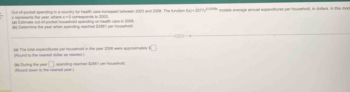Out-of-pocket spending in a country for health care increased between 2003 and 2008. The function f(x)=2577e^(0.0359x) models average annual expenditures per household, in dollars. In this mod
x represents the year, where x=0 corresponds to 2003. 
(a) Estimate out-of-pocket household spending on health care in 2008. 
(b) Determine the year when spending reached $2861 per household. 
(a) The total expenditures per household in the year 2008 were approximately $ □. 
(Round to the nearest dollar as needed.) 
(b) During the year □. , spending reached $2861 per household. 
(Round down to the nearest year.)