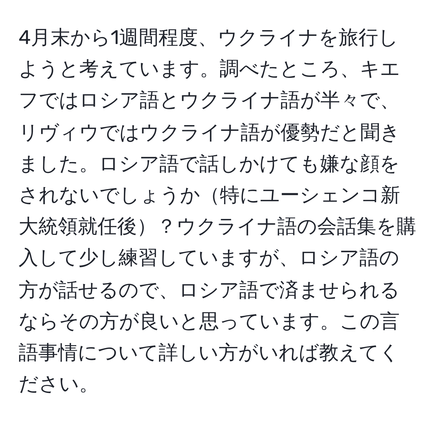 4月末から1週間程度、ウクライナを旅行しようと考えています。調べたところ、キエフではロシア語とウクライナ語が半々で、リヴィウではウクライナ語が優勢だと聞きました。ロシア語で話しかけても嫌な顔をされないでしょうか特にユーシェンコ新大統領就任後？ウクライナ語の会話集を購入して少し練習していますが、ロシア語の方が話せるので、ロシア語で済ませられるならその方が良いと思っています。この言語事情について詳しい方がいれば教えてください。