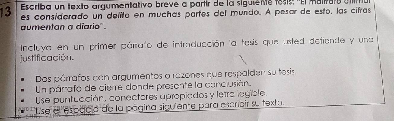 Escriba un texto argumentativo breve a partir de la siguienté tésis: "El maitrato anitiu 
13 es considerado un delito en muchas partes del mundo. A pesar de esto, las cifras 
aumentan a diario''. 
Incluya en un primer párrafo de introducción la tesis que usted defiende y una 
justificación. 
Dos párrafos con argumentos o razones que respalden su tesis. 
Un párrafo de cierre donde presente la conclusión. 
Use puntuación, conectores apropiados y letra legible. 
Use el espacio de la página siguiente para escribir su texto.