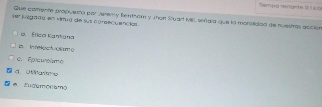 Tlempo restante 0:1 6:0
Que corriente propuesta por Jeremy Bentham y Jhon Stuart MilI, señala que la moralidad de nuestras accion
ser juzgada en virtud de sus consecuencias.
a. Ética Kantiana
b. Intelectualismo
c. Epicureísmo
d. Utilitarismo
e. Eudemonismo