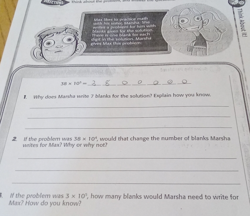 DIRECTIONS: Think about the problem, and answer the 
Max likes to practice math 
with his sister, Marsha. She 
writes a problem for him with 
blanks given for the solution. 
There is one blank for each 
digit in the solution. Marsha 
gives Max this problem:
38* 10^5= _ 
_ 
_ 
__ 
_ 
_ 
1. Why does Marsha write 7 blanks for the solution? Explain how you know. 
_ 
_ 
_ 
2. If the problem was 38* 10^4 , would that change the number of blanks Marsha 
writes for Max? Why or why not? 
_ 
_ 
_ 
. If the problem was 3* 10^5 , how many blanks would Marsha need to write for 
Max? How do you know?