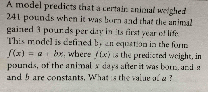 A model predicts that a certain animal weighed
241 pounds when it was born and that the animal 
gained 3 pounds per day in its first year of life. 
This model is defined by an equation in the form
f(x)=a+bx , where f(x) is the predicted weight, in
pounds, of the animal x days after it was born, and a
and b are constants. What is the value of a ?