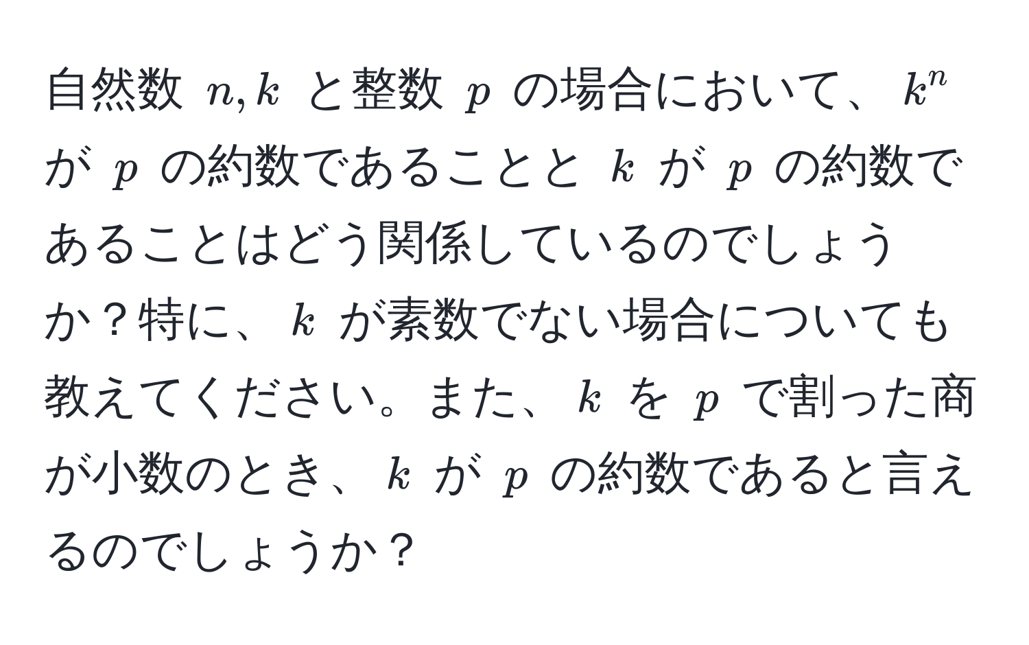 自然数 ( n, k ) と整数 ( p ) の場合において、( k^n ) が ( p ) の約数であることと ( k ) が ( p ) の約数であることはどう関係しているのでしょうか？特に、( k ) が素数でない場合についても教えてください。また、( k ) を ( p ) で割った商が小数のとき、( k ) が ( p ) の約数であると言えるのでしょうか？