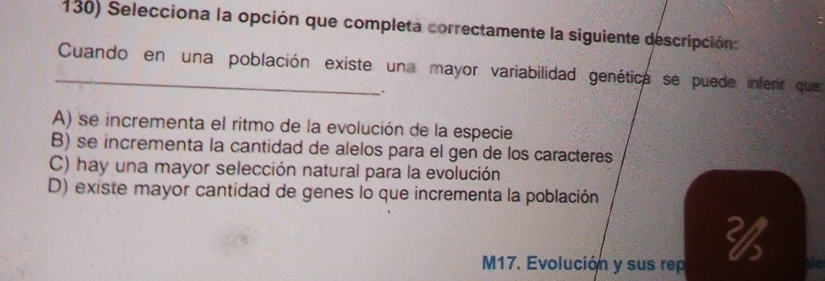 Selecciona la opción que completa correctamente la siguiente descripción.
_Cuando en una población existe una mayor variabilidad genética se puede inferir quer
.
A) se incrementa el ritmo de la evolución de la especie
B) se incrementa la cantidad de alelos para el gen de los caracteres
C) hay una mayor selección natural para la evolución
D) existe mayor cantidad de genes lo que incrementa la población
M17. Evolución y sus rep

ale