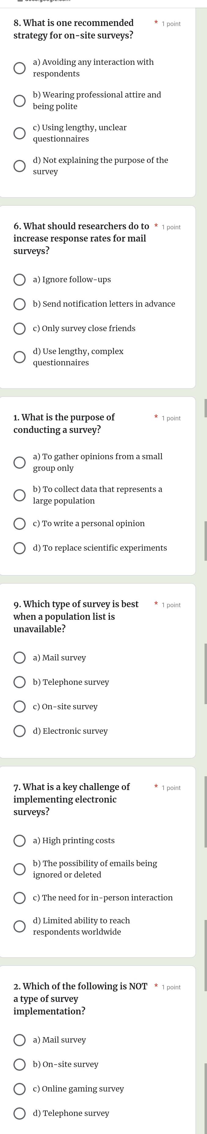 What is one recommended point
strategy for on-site surveys?
a) Avoiding any interaction with
respondents
b) Wearing professional attire and
being polite
c) Using lengthy, unclear
questionnaires
d) Not explaining the purpose of the
survey
6. What should researchers do to * 1 point
surveys?
c) Only survey close friends
d) Use lengthy, complex
questionnaires
1. What is the purpose of 1 point
conducting a survey?
b) To collect data that represents a
large population
c) To write a personal opinion
d) To replace scientific experiments
when a population list is
b) Telephone survey
c) On-site survey
d) Electronic survey
7. What is a key challenge of
implementing electronic
surveys?
b) The possibility of emails being
ignored or deleted
c) The need for in-person interaction
d) Limited ability to reach
respondents worldwide
2. Which of the following is NOT * 1 point
a type of survey
implementation?
a) Mail survey
b) On-site survey
d) Telephone survey