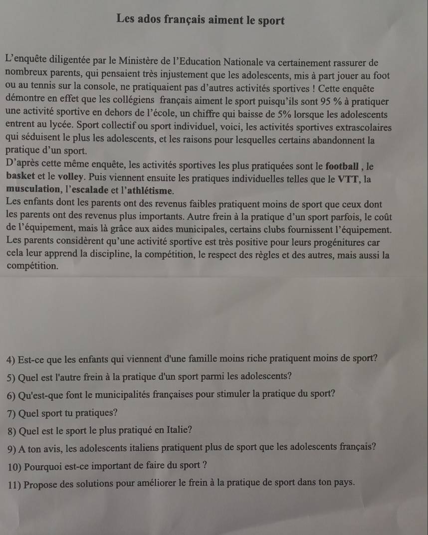 Les ados français aiment le sport
L'enquête diligentée par le Ministère de l'Education Nationale va certainement rassurer de
nombreux parents, qui pensaient très injustement que les adolescents, mis à part jouer au foot
ou au tennis sur la console, ne pratiquaient pas d’autres activités sportives ! Cette enquête
démontre en effet que les collégiens français aiment le sport puisqu’ils sont 95 % à pratiquer
une activité sportive en dehors de l’école, un chiffre qui baisse de 5% lorsque les adolescents
entrent au lycée. Sport collectif ou sport individuel, voici, les activités sportives extrascolaires
qui séduisent le plus les adolescents, et les raisons pour lesquelles certains abandonnent la
pratique d’un sport.
D'après cette même enquête, les activités sportives les plus pratiquées sont le football , le
basket et le volley. Puis viennent ensuite les pratiques individuelles telles que le VTT, la
musculation, l’escalade et l’athlétisme.
Les enfants dont les parents ont des revenus faibles pratiquent moins de sport que ceux dont
les parents ont des revenus plus importants. Autre frein à la pratique d’un sport parfois, le coût
de l'équipement, mais là grâce aux aides municipales, certains clubs fournissent l'équipement.
Les parents considèrent qu’une activité sportive est très positive pour leurs progénitures car
cela leur apprend la discipline, la compétition, le respect des règles et des autres, mais aussi la
compétition.
4) Est-ce que les enfants qui viennent d'une famille moins riche pratiquent moins de sport?
5) Quel est l'autre frein à la pratique d'un sport parmi les adolescents?
6) Qu'est-que font le municipalités françaises pour stimuler la pratique du sport?
7) Quel sport tu pratiques?
8) Quel est le sport le plus pratiqué en Italie?
9) A ton avis, les adolescents italiens pratiquent plus de sport que les adolescents français?
10) Pourquoi est-ce important de faire du sport ?
11) Propose des solutions pour améliorer le frein à la pratique de sport dans ton pays.