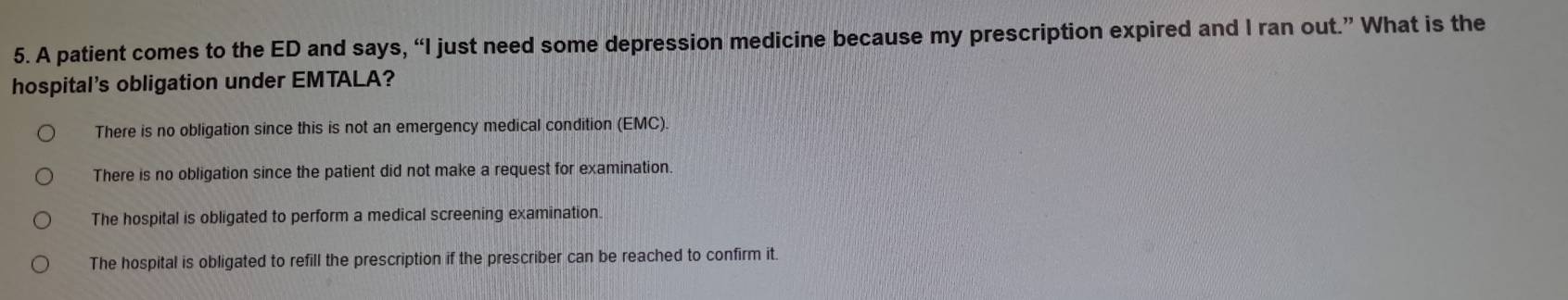 A patient comes to the ED and says, “I just need some depression medicine because my prescription expired and I ran out.” What is the
hospital's obligation under EMTALA?
There is no obligation since this is not an emergency medical condition (EMC).
There is no obligation since the patient did not make a request for examination.
The hospital is obligated to perform a medical screening examination
The hospital is obligated to refill the prescription if the prescriber can be reached to confirm it.