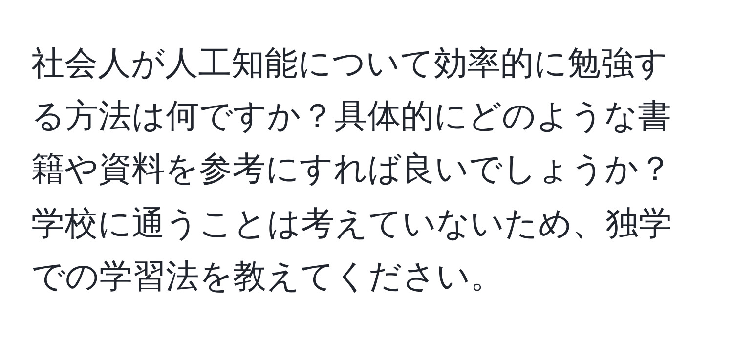 社会人が人工知能について効率的に勉強する方法は何ですか？具体的にどのような書籍や資料を参考にすれば良いでしょうか？学校に通うことは考えていないため、独学での学習法を教えてください。