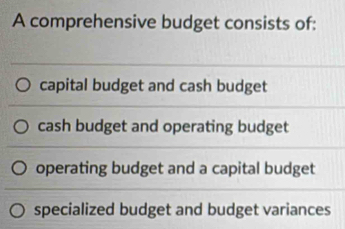 A comprehensive budget consists of:
capital budget and cash budget
cash budget and operating budget
operating budget and a capital budget
specialized budget and budget variances