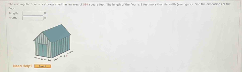 The rectangular floor of a storage shed has an area of 594 square feet. The length of the floor is 5 feet more than its width (see figure). Find the dimensions of the
floor.
length
width ft
Need Help? Read It