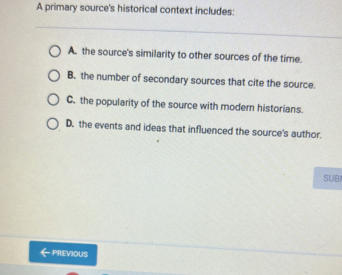 A primary source's historical context includes:
A. the source's similarity to other sources of the time.
B. the number of secondary sources that cite the source.
C. the popularity of the source with modern historians.
D. the events and ideas that influenced the source's author.
SUBI
PREVIOUS