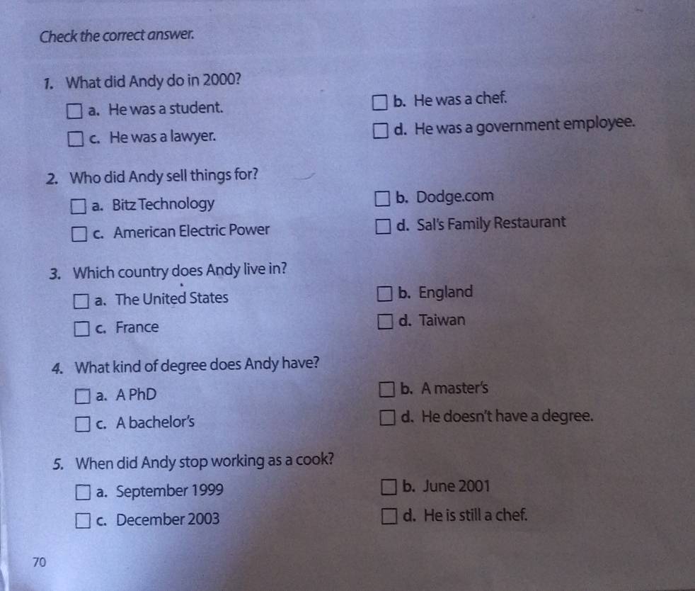 Check the correct answer.
1. What did Andy do in 2000?
a. He was a student. b. He was a chef.
c. He was a lawyer. d. He was a government employee.
2. Who did Andy sell things for?
a. Bitz Technology b. Dodge.com
c. American Electric Power d. Sal's Family Restaurant
3. Which country does Andy live in?
a. The United States b. England
c. France d. Taiwan
4. What kind of degree does Andy have?
a. A PhD b. A master's
c. A bachelor's d. He doesn’t have a degree.
5. When did Andy stop working as a cook?
a. September 1999 b. June 2001
c. December 2003 d. He is still a chef.
70