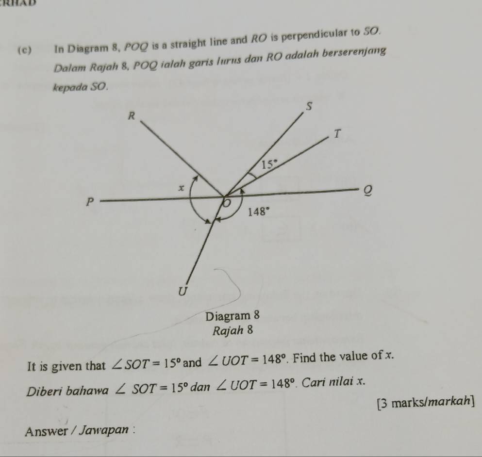 In Diagram 8, POQ is a straight line and RO is perpendicular to SO.
Dalam Rajah 8, POQ ialah garis lurus dan RO adalah berserenjang
Diagram 8
Rajah 8
It is given that ∠ SOT=15° and ∠ UOT=148° Find the value of x.
Diberi bahawa ∠ SOT=15°dan∠ UOT=148° Cari nilai x.
[3 marks/markah]
Answer / Jawapan :