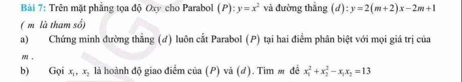 Trên mặt phẳng tọa độ Oxy cho Parabol (P):y=x^2 và đường thắng (d): y=2(m+2)x-2m+1
( m là tham số) 
a) Chứng minh đường thắng (d) luôn cắt Parabol (P) tại hai điểm phân biệt với mọi giá trị của
m. 
b) Gọi x_1, x_2 là hoành độ giao điểm của (P) và (d). Tìm m để x_1^(2+x_2^2-x_1)x_2=13