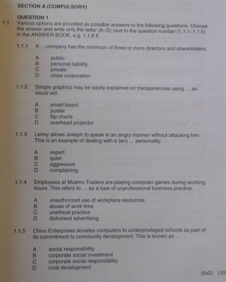 (COMPULSORY)
QUESTION 1
1.1 Various options are provided as possible answers to the following questions. Choose
the answer and write only the letter (A-D) next to the question number (1.1.1-1.1.5)
in the ANSWER BOOK, e.g. 1.1.6 E.
1.1.1 A .company has the minimum of three or more directors and shareholders.
A public
B personal liability
C private
D close corporation
1.1.2 Simple graphics may be easily explained on transparencies using ... as
visual aid.
A smart board
B poster
C flip charts
D overhead projector
1.1.3 Lenny allows Joseph to speak in an angry manner without attacking him.
This is an example of dealing with a (an) ... personality.
A expert
B quiet
C aggressive
D complaining
1.1. 4 Employees at Mzamo Traders are playing computer games during working
hours. This refers to ... as a type of unprofessional business practice.
A unauthorized use of workplace resources
B abuse of work time
C unethical practice
D dishonest advertising
1.1.5 Chivu Enterprises donates computers to underprivileged schools as part of
its commitment to community development. This is known as ...
A social responsibility
B corporate social investment
C corporate social responsibility
D rural development
(5x2) (10)