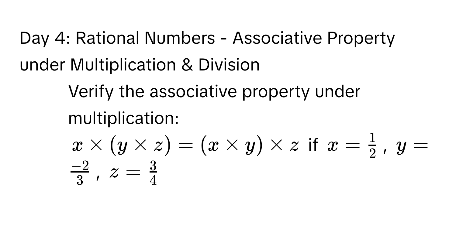 Day 4: Rational Numbers - Associative Property under Multiplication & Division
1. Verify the associative property under multiplication:
$x * (y * z) = (x * y) * z$ if $x =  1/2 $, $y =  (-2)/3 $, $z =  3/4 $