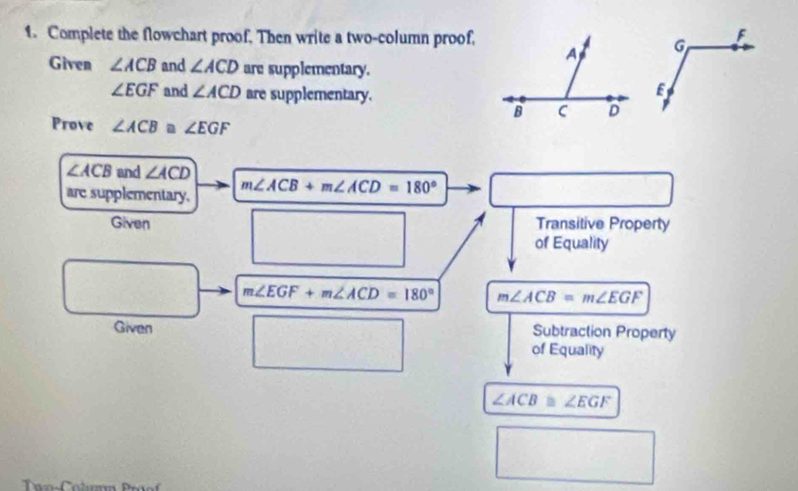 Complete the flowchart proof, Then write a two-column proof, 
Given ∠ ACB and ∠ ACD are supplementary.
∠ EGF and ∠ ACD are supplementary. 
Prove ∠ ACB≌ ∠ EGF
∠ ACB and ∠ ACD
are supplementary. m∠ ACB+m∠ ACD=180°
Given Transitive Property 
of Equality
m∠ EGF+m∠ ACD=180° m∠ ACB=m∠ EGF
Given Subtraction Property 
of Equality
∠ ACB≌ ∠ EGF