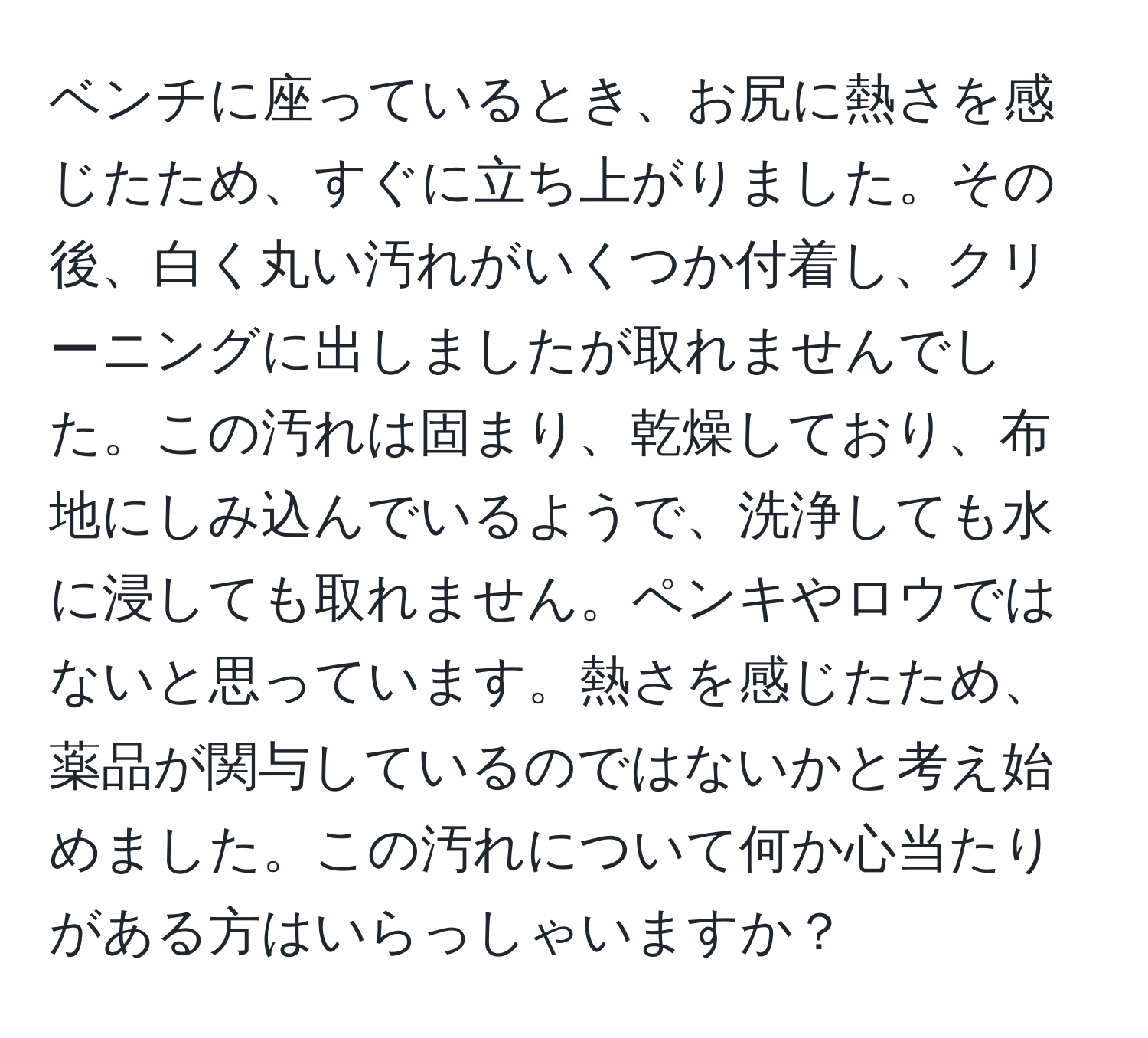 ベンチに座っているとき、お尻に熱さを感じたため、すぐに立ち上がりました。その後、白く丸い汚れがいくつか付着し、クリーニングに出しましたが取れませんでした。この汚れは固まり、乾燥しており、布地にしみ込んでいるようで、洗浄しても水に浸しても取れません。ペンキやロウではないと思っています。熱さを感じたため、薬品が関与しているのではないかと考え始めました。この汚れについて何か心当たりがある方はいらっしゃいますか？