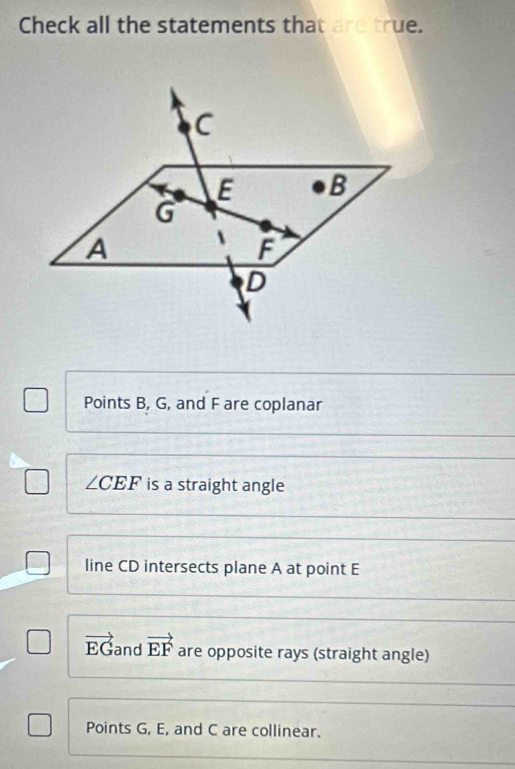 Check all the statements that are true.
C
E
B
G
A
F
D
Points B, G, and F are coplanar
∠ CEF is a straight angle
line CD intersects plane A at point E
vector EG and vector EF are opposite rays (straight angle)
Points G, E, and C are collinear.