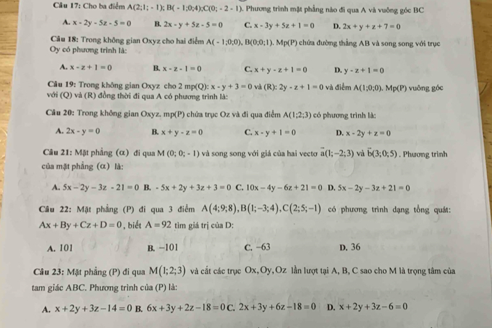 Cho ba điểm A(2;1;-1);B(-1;0;4);C(0;-2-1). Phương trình mặt phẳng nào đi qua A và vuông góc BC
A. x-2y-5z-5=0 B. 2x-y+5z-5=0 C. x-3y+5z+1=0 D. 2x+y+z+7=0
* Câu 18: Trong không gian Oxyz cho hai điểm A(-1;0;0),B(0;0;1).Mp(P) chứa đường thẳng AB và song song với trục
Oy có phương trình là:
A. x-z+1=0 B. x-z-1=0 C. x+y-z+1=0 D. y-z+1=0
Câu 19: Trong không gian Oxyz cho 2mp(Q):x-y+3=0 và (R):2y-z+1=0 và điểm A(1;0;0).Mp(P) vuông góc
với (Q) và (R) đồng thời đi qua A có phương trình là:
Câu 20: Trong không gian Oxyz. mp(P) chứa trục Oz và đi qua điểm A(1;2;3) có phương trình là:
A. 2x-y=0 B. x+y-z=0 C. x-y+1=0 D. x-2y+z=0
Câu 21: Mặt phẳng (α) đi qua M(0;0;-1) và song song với giá của hai vectơ vector a(1;-2;3) và vector b(3;0;5). Phương trình
của mặt phẳng (α) là:
A. 5x-2y-3z-21=0 B. -5x+2y+3z+3=0 C. 10x-4y-6z+21=0 D. 5x-2y-3z+21=0
Câu 22: Mặt phẳng (P) đi qua 3 điểm A(4;9;8),B(1;-3;4),C(2;5;-1) có phương trình dạng tổng quát:
Ax+By+Cz+D=0 , biết A=92 tìm giá trị của D:
A. 101 B. -101 C. −63 D. 36
Câu 23: Mặt phẳng (P) đi qua M(1;2;3) và cắt các trục Ox,Oy,Oz lần lượt tại A, B, C sao cho M là trọng tâm của
tam giác ABC. Phương trình của (P) là:
A. x+2y+3z-14=0 B. 6x+3y+2z-18=0 C. 2x+3y+6z-18=0 D. x+2y+3z-6=0