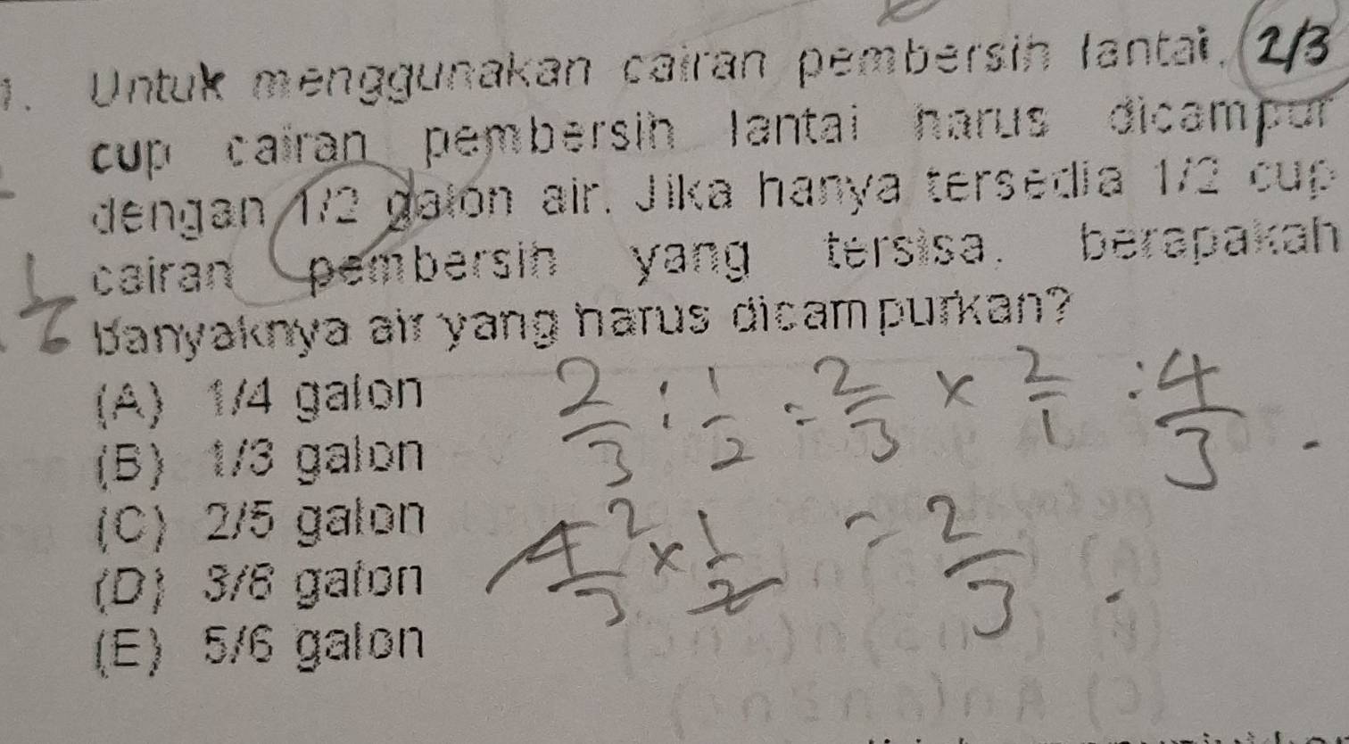 Untuk menggunakan cairan pembersin lantai. 2/3
cup cairan pembersin lantai harus dicampor
dengan 172 galón air. Jika hanya tersedia 1/2 cup
cairan pembersin yang tersisa. berapakah
banyaknya air yang harus dicampurkan?
(A) 1/4 galon
(B) 1/3 galon
(C) 2/5 galon
(D) 3/8 gaton
(E) 5/6 galon