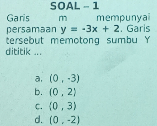 SOAL - 1
Garis m mempunyai
persamaan y=-3x+2. Garis
tersebut memotong sumbu Y
dititik ...
a. (0,-3)
b. (0,2)
C. (0,3)
d. (0,-2)