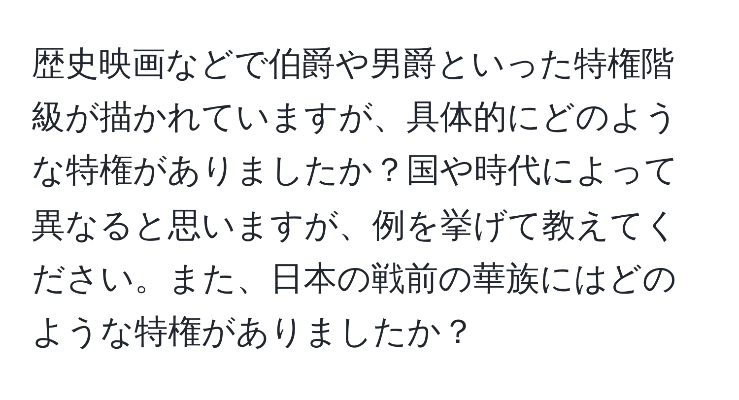 歴史映画などで伯爵や男爵といった特権階級が描かれていますが、具体的にどのような特権がありましたか？国や時代によって異なると思いますが、例を挙げて教えてください。また、日本の戦前の華族にはどのような特権がありましたか？